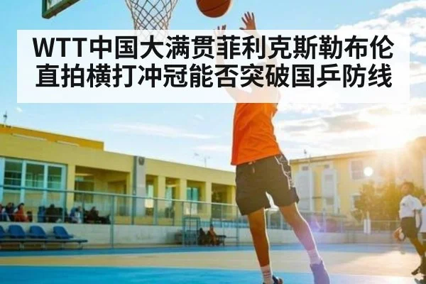 WTT中国大满贯菲利克斯勒布伦直拍横打冲冠能否突破国乒防线